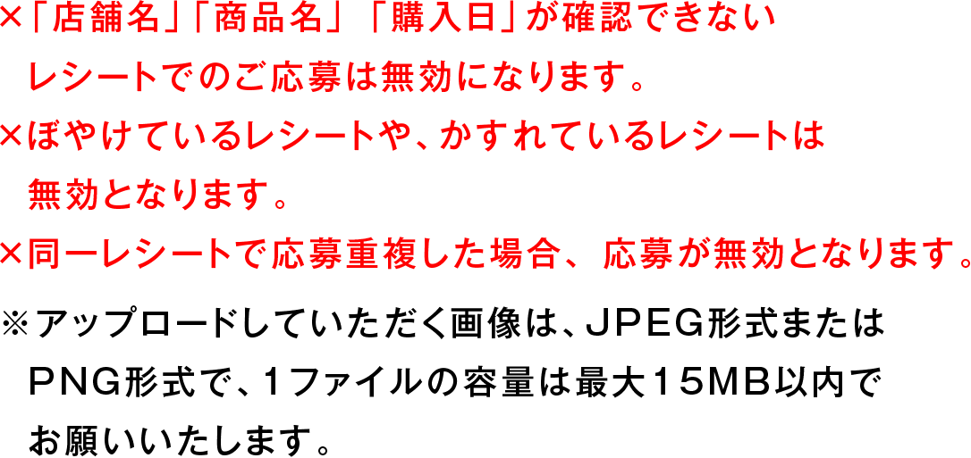 ×「店舗名」「商品名」 「購入日」が確認できないレシートでのご応募は無効になります。 ×ぼやけているレシートや、かすれているレシートは無効となります。 ×同一レシートで応募重複した場合、応募が無効となります。 ※アップロードしていただく画像は、JPEG形式またはPNG形式で、1ファイルの容量は最大15MB以内でお願いいたします。