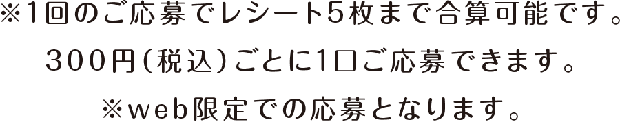 ※1回のご応募でレシート5枚まで合算可能です。300円（税込）ごとに1口ご応募できます。 ※web限定での応募となります。