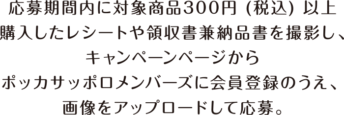 応募期間内に対象商品300円 (税込) 以上購入したレシートや領収書兼納品書を撮影し、キャンペーンページからポッカサッポロメンバーズに会員登録のうえ、画像をアップロードして応募。