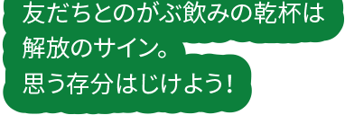 友だちとのがぶ飲みの乾杯は解放のサイン。思う存分はじけよう！