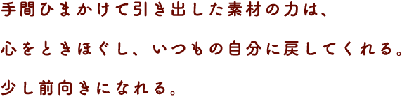 手間ひまかけて引き出した素材の力は、心をときほぐし、いつもの自分に戻してくれる。
少し前向きになれる。