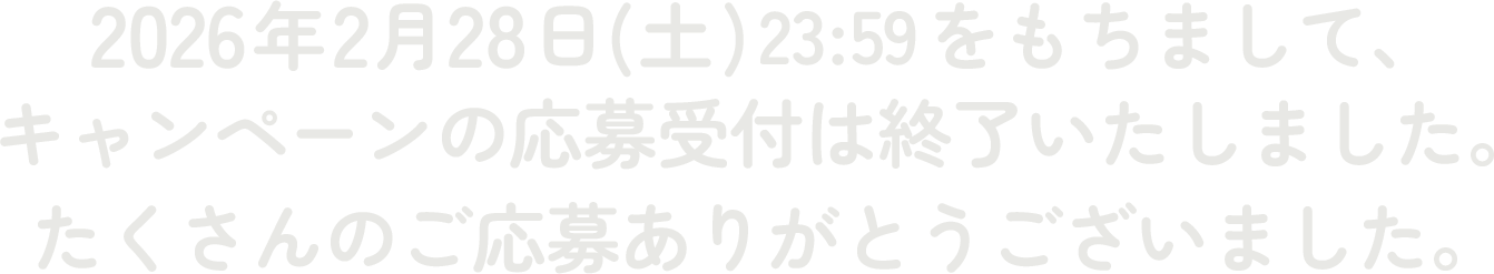 2026年2月28日(土)23:59をもちまして、キャンペーンの応募受付は終了いたしました。たくさんのご応募ありがとうございました。