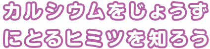 カルシウムをじょうずにとるヒミツを知ろう!