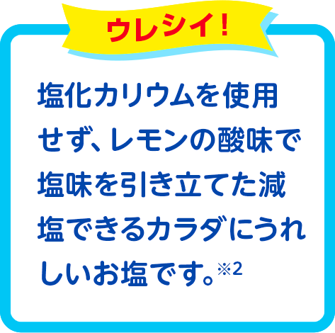 塩化カリウムを使用せず、レモンの酸味で塩味を引き立てた減塩できるカラダにうれしいお塩です。*2