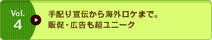 Vol.4 手配り宣伝から海外ロケまで。販促・広告も超ユニーク