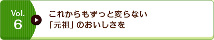 Vol.6 これからもずっと変らない「元祖」のおいしさを