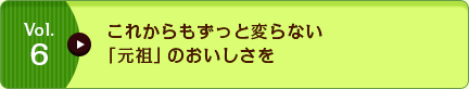 Vol.6 これからもずっと変らない「元祖」のおいしさを