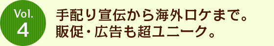 Vol.4 手配り宣伝から海外ロケまで。販促・広告も超ユニーク。