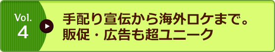 Vol.4 手配り宣伝から海外ロケまで。販促・広告も超ユニーク