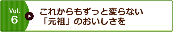 Vol.6 これからもずっと変らない「元祖」のおいしさを