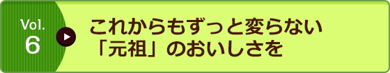 Vol.6 これからもずっと変らない「元祖」のおいしさを