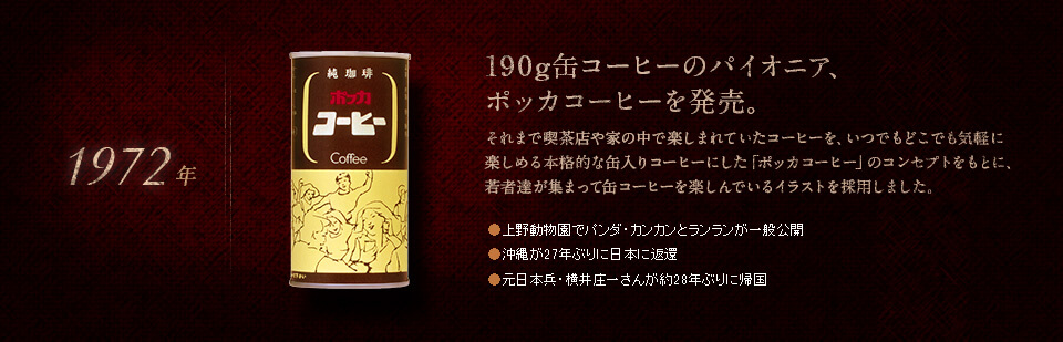 【1972年】190g缶コーヒーのパイオニア、ポッカコーヒーを発売。それまで喫茶店や家の中で楽しまれていたコーヒーを、いつでもどこでも気軽に楽しめる本格的な缶入りコーヒーにした「ポッカコーヒー」のコンセプトをもとに、若者達が集まって缶コーヒーを楽しんでいるイラストを採用しました。●上野動物園でパンダ・カンカンとランランが一般公開　●沖縄が27年ぶりに日本に返還　●元日本兵・横井庄一さんが約28年ぶりに帰国