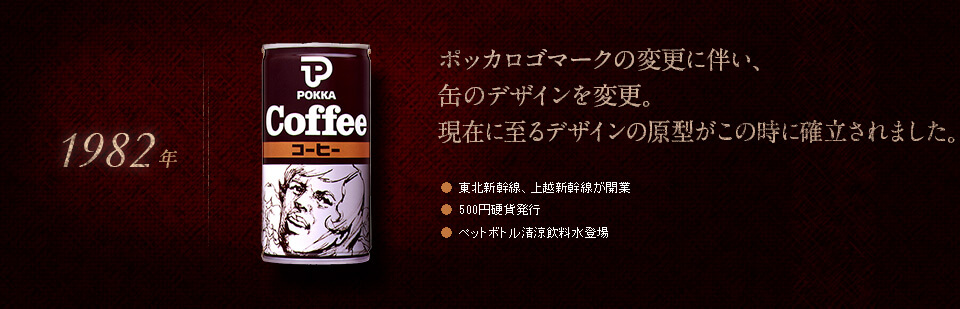 【1982年】ポッカロゴマークの変更に伴い、缶のデザインを変更。現在に至るデザインの原型がこの時に確立されました。●東北新幹線、上越新幹線が開業　●500円硬貨発行<　●ペットボトル清涼飲料水登場