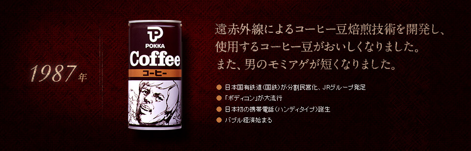 【1987年】遠赤外線によるコーヒー豆焙煎技術を開発し、使用するコーヒー豆がおいしくなりました。また、男のモミアゲが短くなりました。●日本国有鉄道（国鉄）が分割民営化、JRグループ発足　●「ボディコン」が大流行　●日本初の携帯電話（ハンディタイプ）誕生　●バブル経済始まる