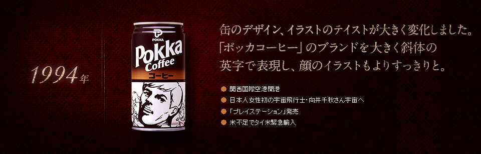 【1994年】缶のデザイン、イラストのテイストが大きく変化しました。「ポッカコーヒー」のブランドを大きく斜体の英字で表現し、顔のイラストもよりすっきりと。●関西国際空港開港　●日本人女性初の宇宙飛行士・向井千秋さん宇宙へ　●「プレイステーション」発売　●米不足でタイ米緊急輸入