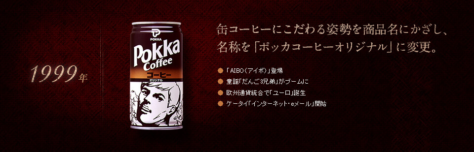 【1999年】缶コーヒーにこだわる姿勢を商品名にかざし、名称を「ポッカコーヒーオリジナル」に変更。●「AIBO（アイボ）」登場　●童謡「だんご3兄弟」がブームに　●欧州通貨統合で「ユーロ」誕生　●ケータイ「インターネット・eメール」開始