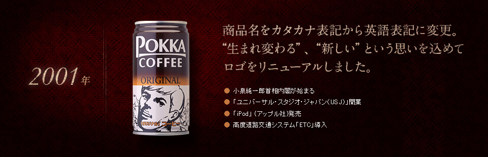 【2001年】商品名をカタカナ表記から英語表記に変更。“生まれ変わる”、“新しい”という思いを込めてロゴをリニューアルしました。●小泉純一郎首相内閣が始まる　●「ユニバーサル・スタジオ・ジャパン（USJ）」開業　●「iPod」 (アップル社)発売　●高度道路交通システム「ETC」導入