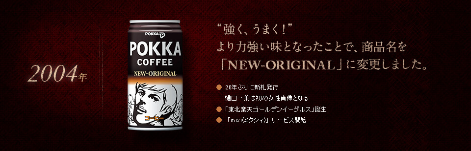 【2004年】“強く、うまく！”より力強い味となったことで、商品名を「NEW-ORIGINAL」に変更しました。●20年ぶりに新札発行<br>樋口一葉は初の女性肖像となる　●「東北楽天ゴールデンイーグルス」誕生　●「mixi(ミクシィ)」 サービス開始