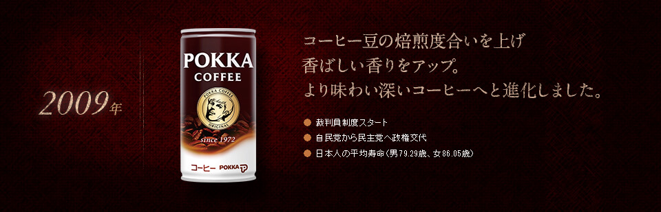 【2009年】コーヒー豆の焙煎度合いを上げ香ばしい香りをアップ。より味わい深いコーヒーへと進化しました。●裁判員制度スタート　●自民党から民主党へ政権交代　●日本人の平均寿命（男79.29歳、女86.05歳）