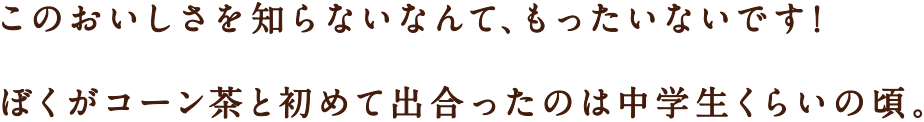 このおいしさを知らないなんて、もったいないです！ぼくがコーン茶と初めて出合ったのは中学生くらいの頃。