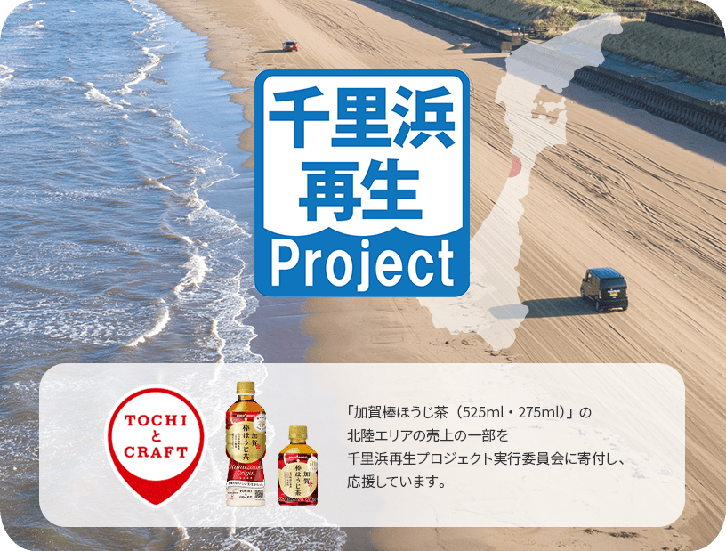 千里浜再生project 「TOCHIとCRAFT」 「加賀棒ほうじ茶（525ml・275ml）」、「クラフトベース 加賀棒ほうじ茶」の北陸エリアの売上の一部を千里浜再生プロジェクト実行委員会に寄付し、応援しています。