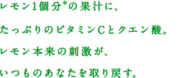 レモン1個分※の果汁に、たっぷりのビタミンCとクエン酸。レモン本来の刺激が、いつものあなたを取り戻す。