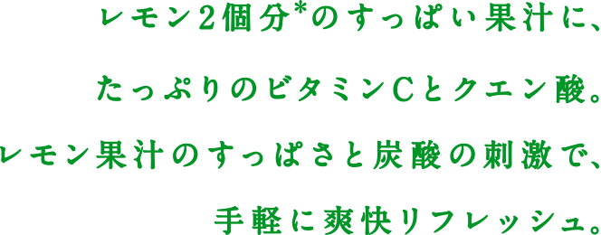 レモン2個分*のすっぱい果汁に、たっぷりのビタミンCとクエン酸。レモン果汁のすっぱさと炭酸の刺激で、手軽に爽快リフレッシュ。